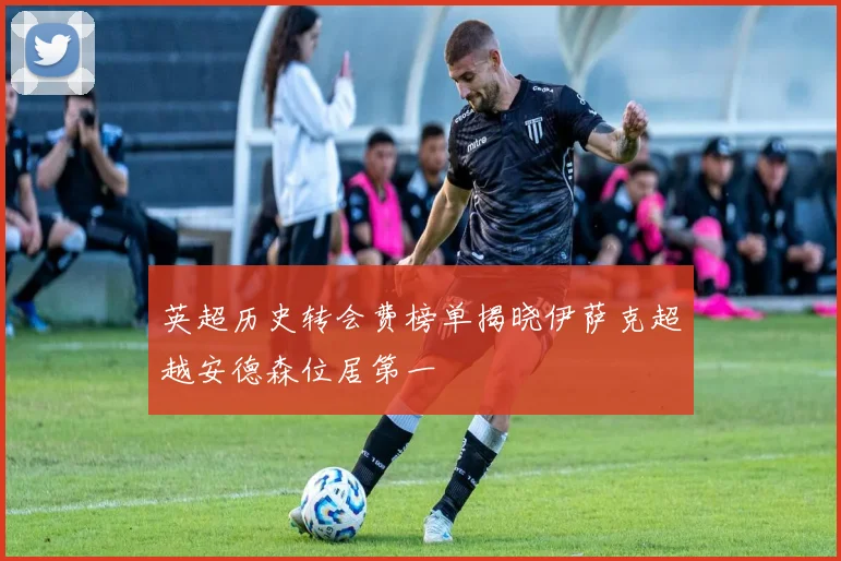 英超历史转会费榜单揭晓伊萨克超越安德森位居第一