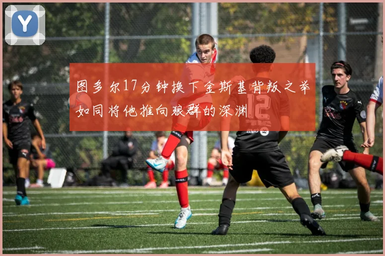 图多尔17分钟换下金斯基背叛之举如同将他推向狼群的深渊