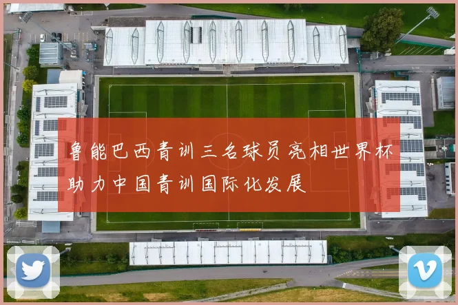 鲁能巴西青训三名球员亮相世界杯助力中国青训国际化发展