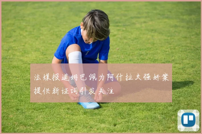 法媒报道姆巴佩为阿什拉夫强奸案提供新证词引发关注