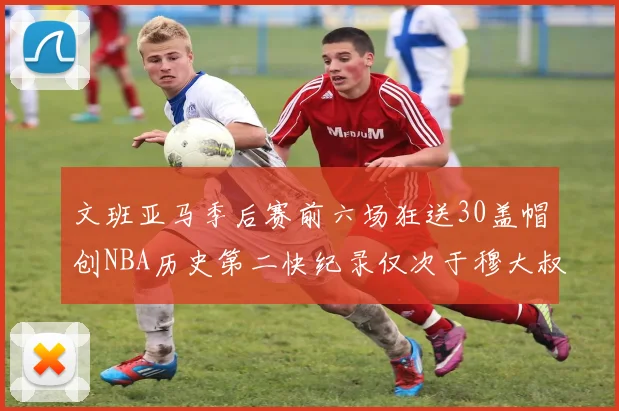 文班亚马季后赛前六场狂送30盖帽创NBA历史第二快纪录仅次于穆大叔的五场表现