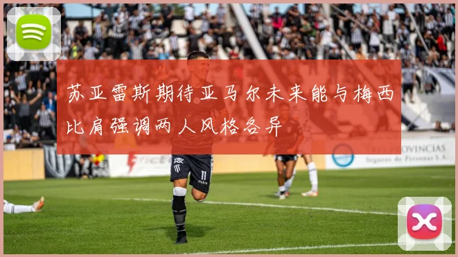 苏亚雷斯期待亚马尔未来能与梅西比肩强调两人风格各异