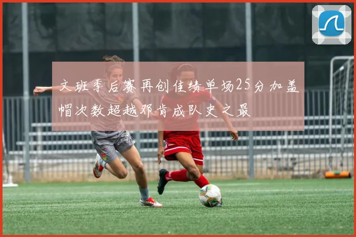 文班季后赛再创佳绩单场25分加盖帽次数超越邓肯成队史之最