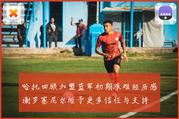 哈托回顾加盟蓝军初期艰难经历感谢罗塞尼尔给予更多信任与支持