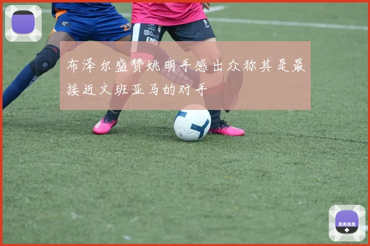 布泽尔盛赞姚明手感出众称其是最接近文班亚马的对手