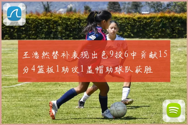 王浩然替补表现出色9投6中贡献15分4篮板1助攻1盖帽助球队获胜