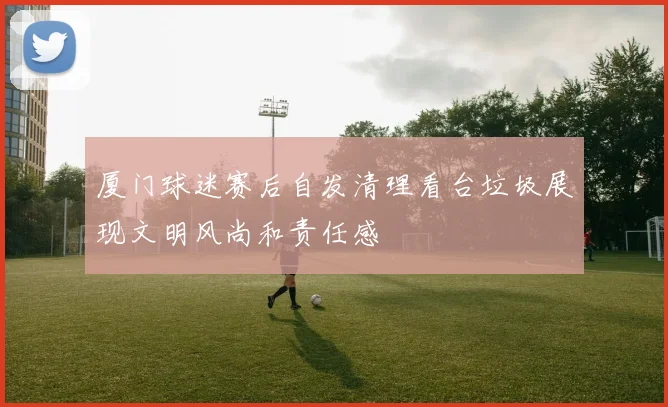 厦门球迷赛后自发清理看台垃圾展现文明风尚和责任感