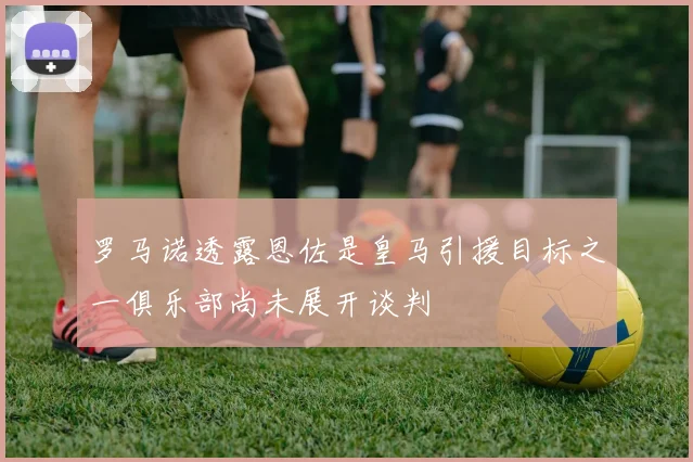 罗马诺透露恩佐是皇马引援目标之一俱乐部尚未展开谈判