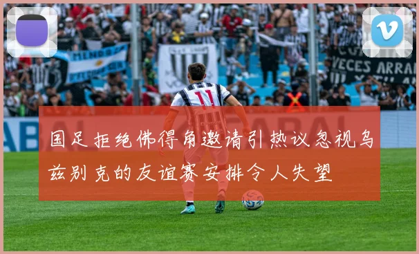 国足拒绝佛得角邀请引热议忽视乌兹别克的友谊赛安排令人失望