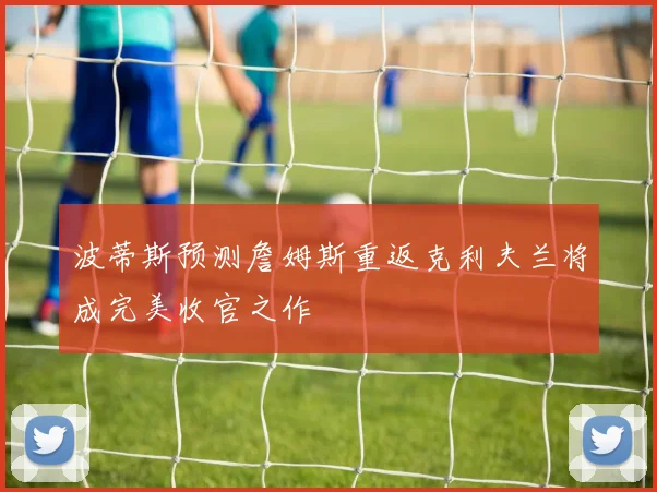 波蒂斯预测詹姆斯重返克利夫兰将成完美收官之作