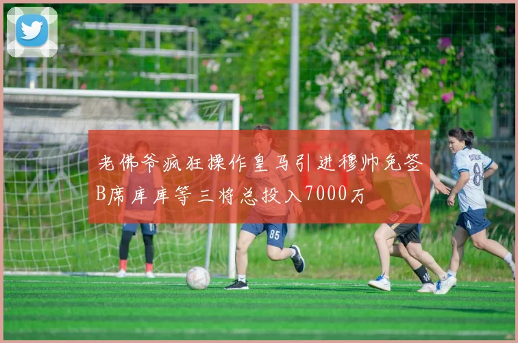 老佛爷疯狂操作皇马引进穆帅免签B席库库等三将总投入7000万