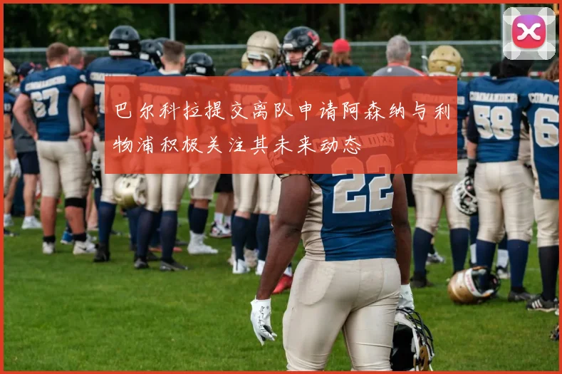 巴尔科拉提交离队申请阿森纳与利物浦积极关注其未来动态