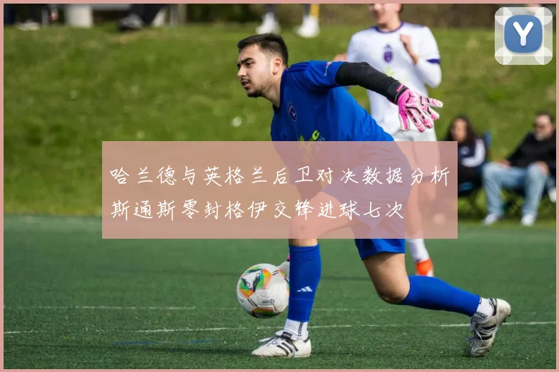 哈兰德与英格兰后卫对决数据分析斯通斯零封格伊交锋进球七次