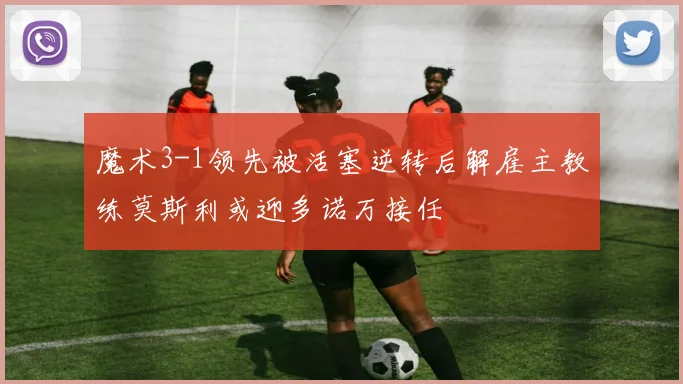 魔术3-1领先被活塞逆转后解雇主教练莫斯利或迎多诺万接任