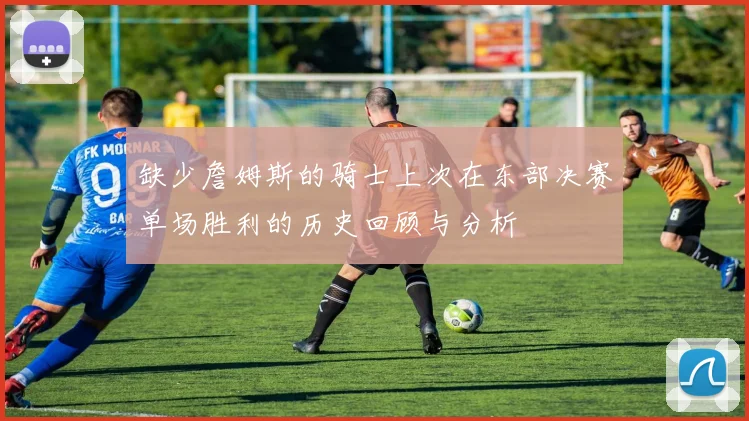 缺少詹姆斯的骑士上次在东部决赛单场胜利的历史回顾与分析