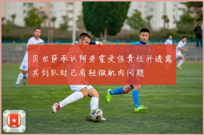 贝尔萨承认阿劳霍受伤责任并透露其到队时已有轻微肌肉问题