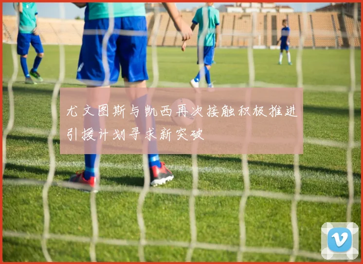 尤文图斯与凯西再次接触积极推进引援计划寻求新突破