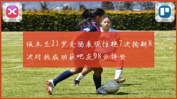 依木兰21岁全场表现惊艳7次抢断8次对抗成功获吧友98分评价