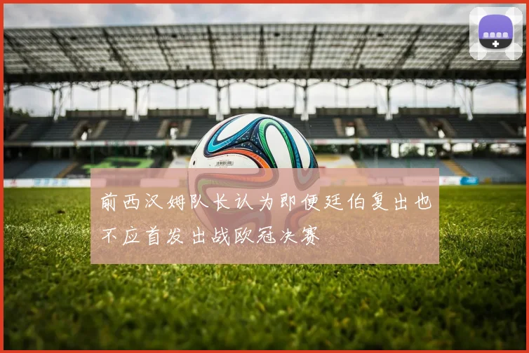 前西汉姆队长认为即便廷伯复出也不应首发出战欧冠决赛