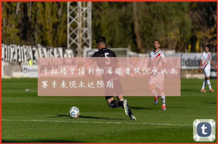 卡拉格坚信利物浦能晋级但承认本赛季表现未达预期