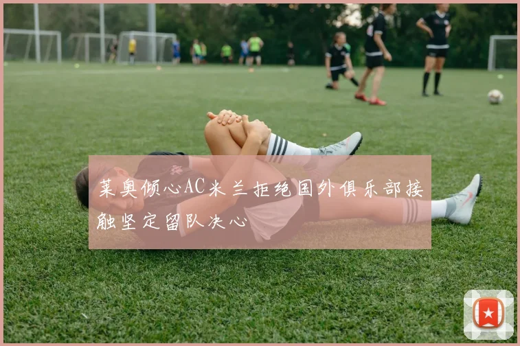 莱奥倾心AC米兰拒绝国外俱乐部接触坚定留队决心