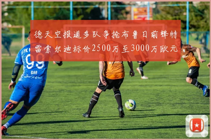 德天空报道多队争抢布鲁日前锋特雷索尔迪标价2500万至3000万欧元